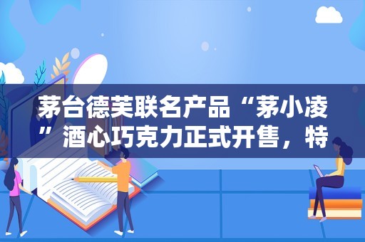 茅台德芙联名产品“茅小凌”酒心巧克力正式开售，特别提示“驾车时请勿食用”