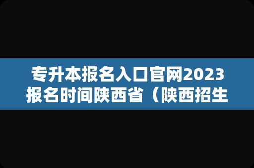 专升本报名入口官网2023报名时间陕西省（陕西招生考试信息网专升本报名）