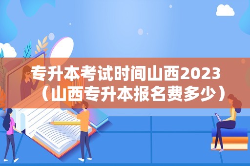 专升本考试时间山西2023（山西专升本报名费多少）