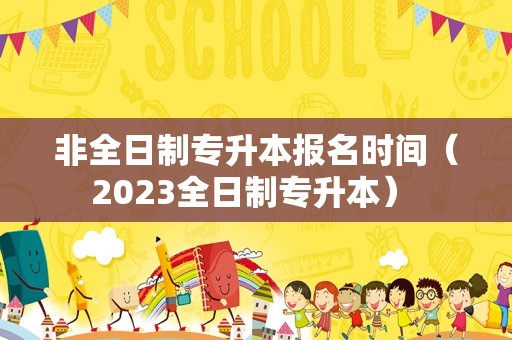 非全日制专升本报名时间（2023全日制专升本） 