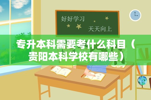 专升本科需要考什么科目（贵阳本科学校有哪些）