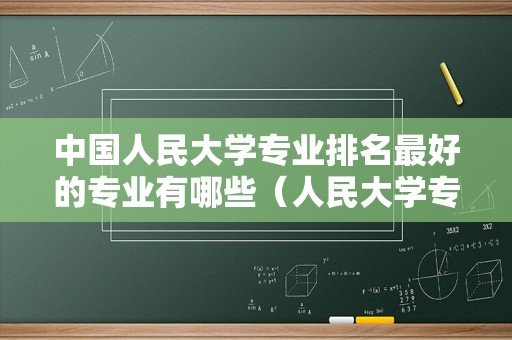 中国人民大学专业排名最好的专业有哪些（人民大学专业排名一览表）