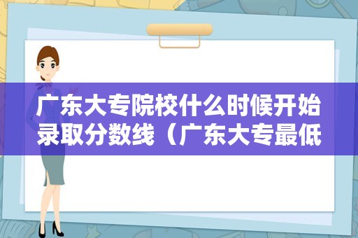 广东大专院校什么时候开始录取分数线（广东大专最低录取分数线）