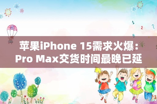 苹果iPhone 15需求火爆：Pro Max交货时间最晚已延迟至11月