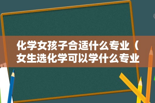 化学女孩子合适什么专业（女生选化学可以学什么专业） 