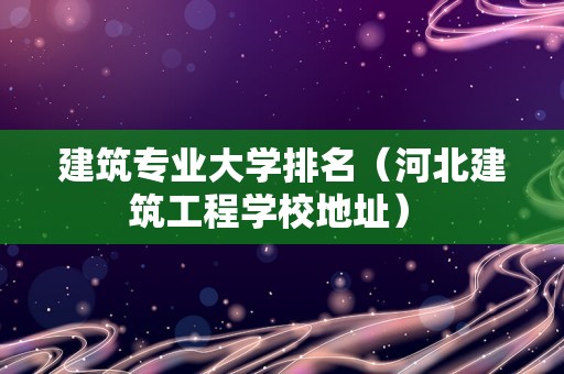 建筑专业大学排名（河北建筑工程学校地址） 