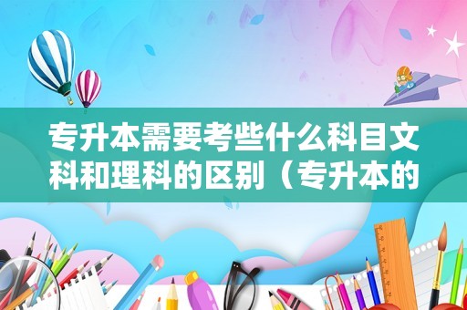 专升本需要考些什么科目文科和理科的区别（专升本的文理科和高考时要一样吗）