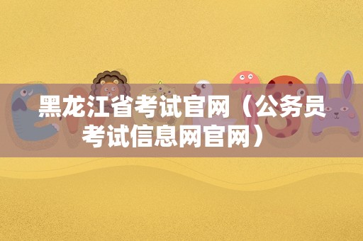 黑龙江省考试官网（公务员考试信息网官网） 