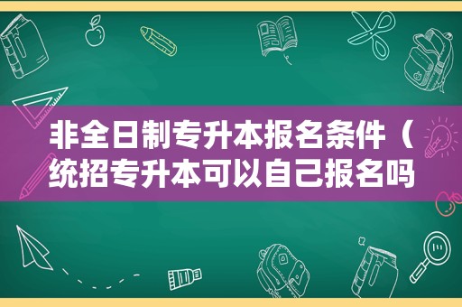 非全日制专升本报名条件（统招专升本可以自己报名吗） 