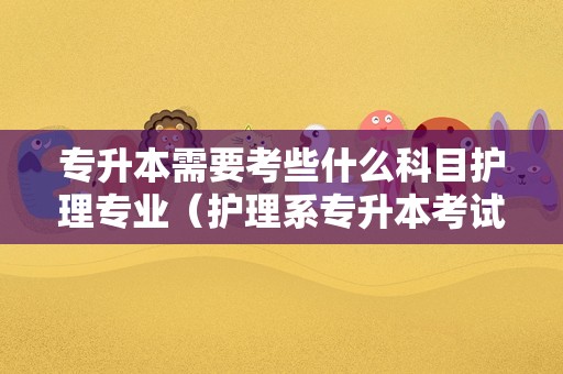 专升本需要考些什么科目护理专业（护理系专升本考试科目都有什么）