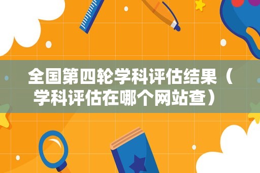 全国第四轮学科评估结果（学科评估在哪个网站查） 