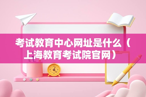 考试教育中心网址是什么（上海教育考试院官网） 