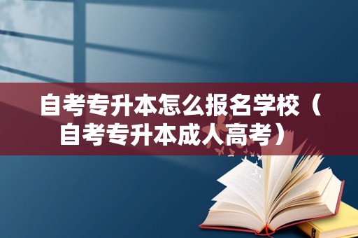 自考专升本怎么报名学校（自考专升本成人高考） 