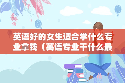 英语好的女生适合学什么专业拿钱（英语专业干什么最赚钱） 