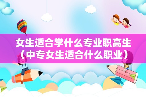 女生适合学什么专业职高生（中专女生适合什么职业） 