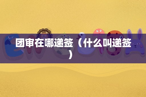 团审在哪递签（什么叫递签） 