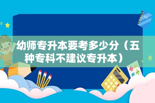 幼师专升本要考多少分（五种专科不建议专升本） 