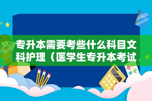 专升本需要考些什么科目文科护理（医学生专升本考试科目） 