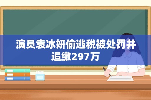 演员袁冰妍偷逃税被处罚并追缴297万