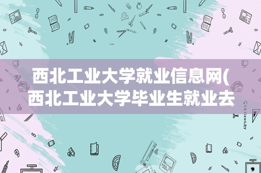 西北工业大学就业信息网(西北工业大学毕业生就业去向)