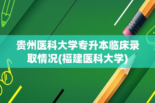 贵州医科大学专升本临床录取情况(福建医科大学)