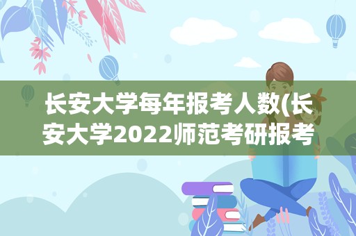 长安大学每年报考人数(长安大学2022师范考研报考人数)