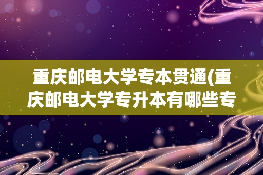 重庆邮电大学专本贯通(重庆邮电大学专升本有哪些专业)