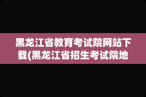 黑龙江省教育考试院网站下载(黑龙江省招生考试院地址)