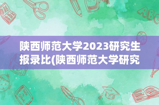 陕西师范大学2023研究生报录比(陕西师范大学研究生报录比是多少)