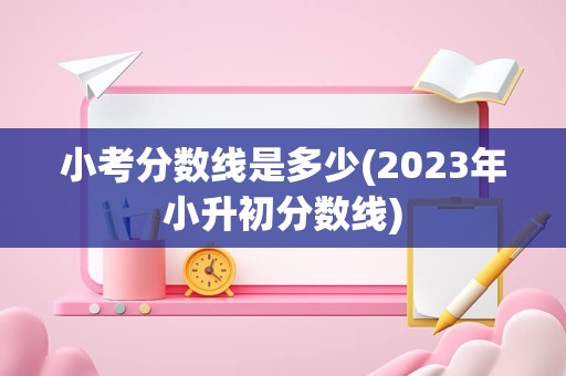 小考分数线是多少(2023年小升初分数线)