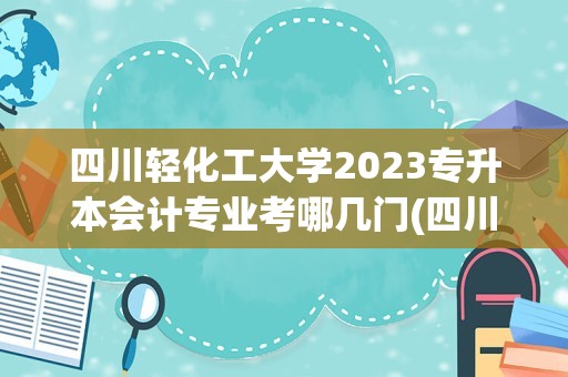 四川轻化工大学2023专升本会计专业考哪几门(四川十大专升本学校)