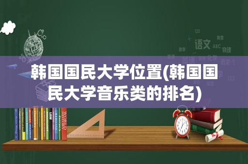 韩国国民大学位置(韩国国民大学音乐类的排名)