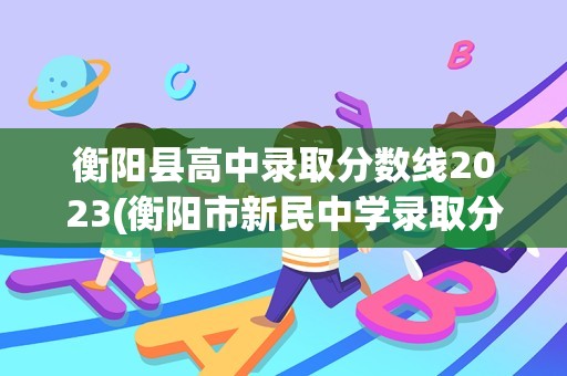 衡阳县高中录取分数线2023(衡阳市新民中学录取分数线)