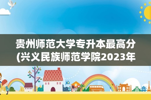 贵州师范大学专升本最高分(兴义民族师范学院2023年专升本)