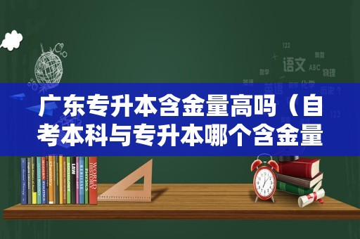 广东专升本含金量高吗（自考本科与专升本哪个含金量高） 