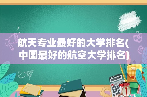 航天专业最好的大学排名(中国最好的航空大学排名)