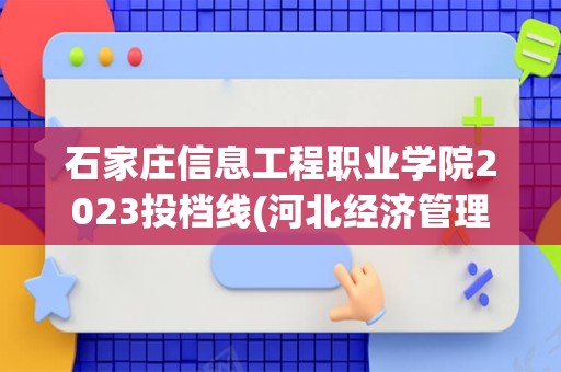 石家庄信息工程职业学院2023投档线(河北经济管理学校2023年招生简章)