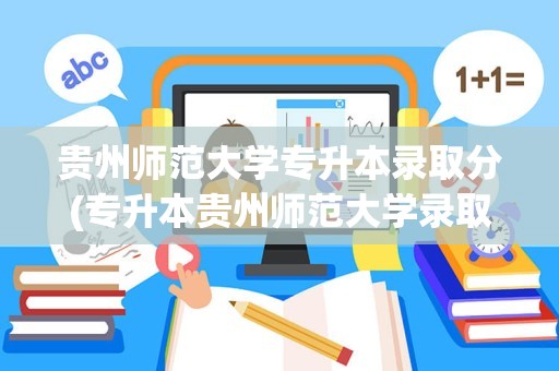 贵州师范大学专升本录取分(专升本贵州师范大学录取分数线是多少)