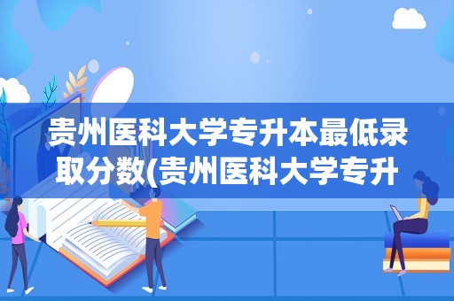 贵州医科大学专升本最低录取分数(贵州医科大学专升本录取线是多少)