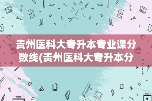 贵州医科大专升本专业课分数线(贵州医科大专升本分数线录取人数专业分文化分)