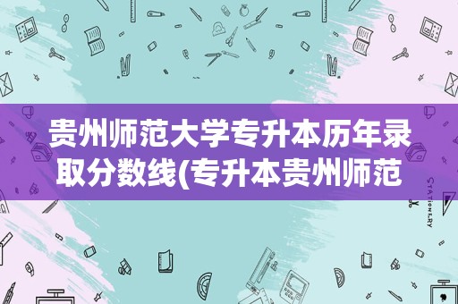 贵州师范大学专升本历年录取分数线(专升本贵州师范大学分数线)