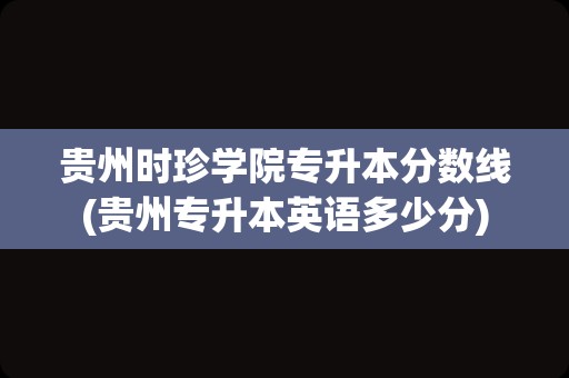 贵州时珍学院专升本分数线(贵州专升本英语多少分)