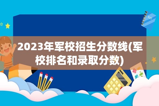 2023年军校招生分数线(军校排名和录取分数)