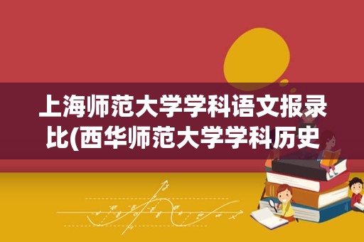 上海师范大学学科语文报录比(西华师范大学学科历史报录比)