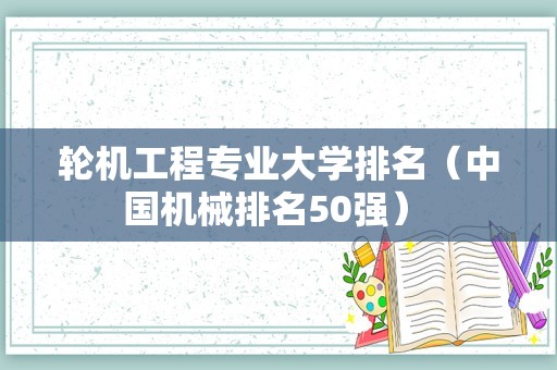 轮机工程专业大学排名（中国机械排名50强） 