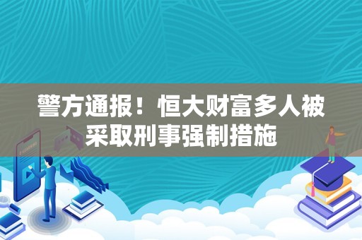 警方通报！恒大财富多人被采取刑事强制措施