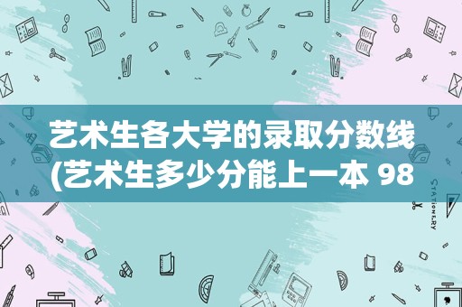 艺术生各大学的录取分数线(艺术生多少分能上一本 985和211大学艺考要多少分)