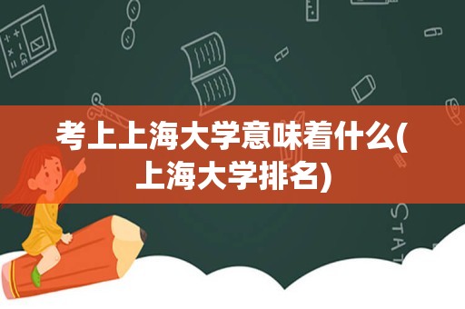 考上上海大学意味着什么(上海大学排名)