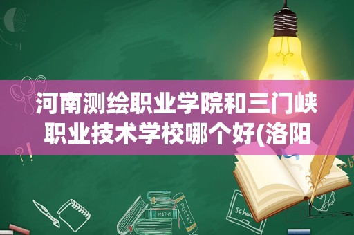 河南测绘职业学院和三门峡职业技术学校哪个好(洛阳职业技术学院和河南省工业贸易哪个好)