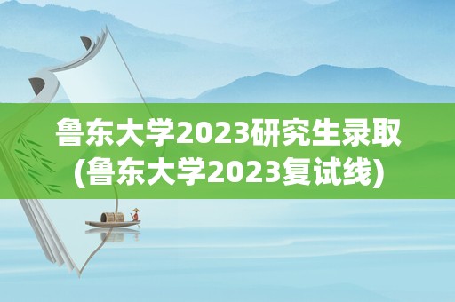 鲁东大学2023研究生录取(鲁东大学2023复试线)